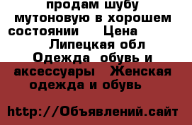 продам шубу мутоновую в хорошем состоянии.  › Цена ­ 15 000 - Липецкая обл. Одежда, обувь и аксессуары » Женская одежда и обувь   